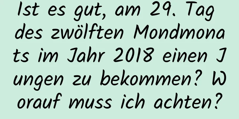 Ist es gut, am 29. Tag des zwölften Mondmonats im Jahr 2018 einen Jungen zu bekommen? Worauf muss ich achten?