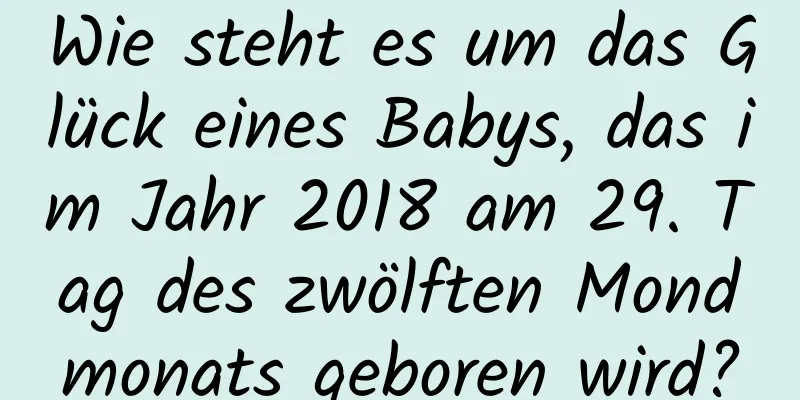 Wie steht es um das Glück eines Babys, das im Jahr 2018 am 29. Tag des zwölften Mondmonats geboren wird?