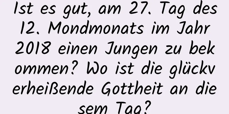 Ist es gut, am 27. Tag des 12. Mondmonats im Jahr 2018 einen Jungen zu bekommen? Wo ist die glückverheißende Gottheit an diesem Tag?