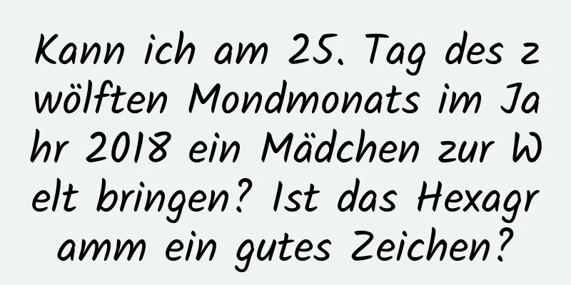 Kann ich am 25. Tag des zwölften Mondmonats im Jahr 2018 ein Mädchen zur Welt bringen? Ist das Hexagramm ein gutes Zeichen?