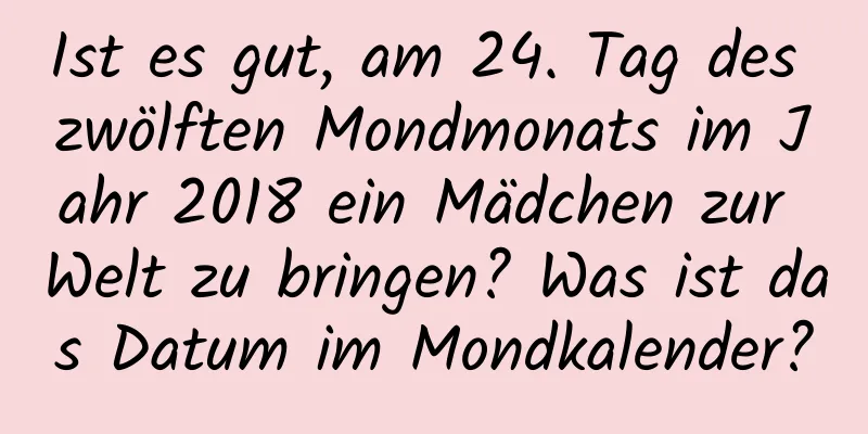 Ist es gut, am 24. Tag des zwölften Mondmonats im Jahr 2018 ein Mädchen zur Welt zu bringen? Was ist das Datum im Mondkalender?