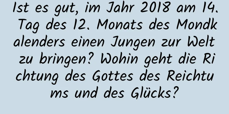 Ist es gut, im Jahr 2018 am 14. Tag des 12. Monats des Mondkalenders einen Jungen zur Welt zu bringen? Wohin geht die Richtung des Gottes des Reichtums und des Glücks?