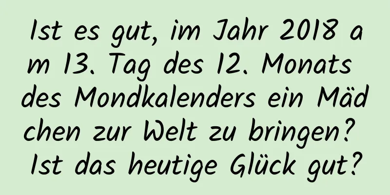 Ist es gut, im Jahr 2018 am 13. Tag des 12. Monats des Mondkalenders ein Mädchen zur Welt zu bringen? Ist das heutige Glück gut?