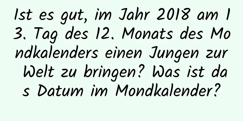 Ist es gut, im Jahr 2018 am 13. Tag des 12. Monats des Mondkalenders einen Jungen zur Welt zu bringen? Was ist das Datum im Mondkalender?