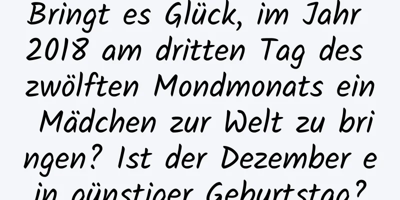 Bringt es Glück, im Jahr 2018 am dritten Tag des zwölften Mondmonats ein Mädchen zur Welt zu bringen? Ist der Dezember ein günstiger Geburtstag?