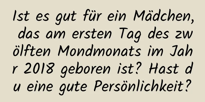 Ist es gut für ein Mädchen, das am ersten Tag des zwölften Mondmonats im Jahr 2018 geboren ist? Hast du eine gute Persönlichkeit?