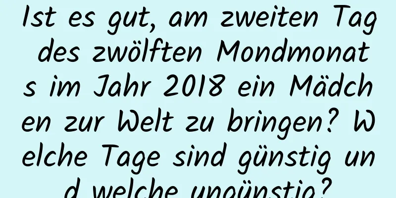 Ist es gut, am zweiten Tag des zwölften Mondmonats im Jahr 2018 ein Mädchen zur Welt zu bringen? Welche Tage sind günstig und welche ungünstig?