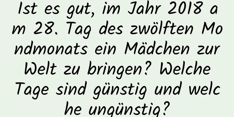 Ist es gut, im Jahr 2018 am 28. Tag des zwölften Mondmonats ein Mädchen zur Welt zu bringen? Welche Tage sind günstig und welche ungünstig?