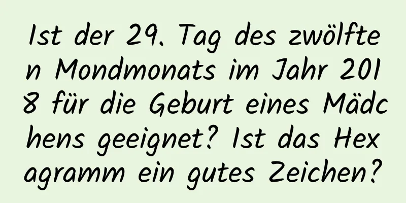 Ist der 29. Tag des zwölften Mondmonats im Jahr 2018 für die Geburt eines Mädchens geeignet? Ist das Hexagramm ein gutes Zeichen?