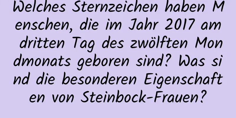 Welches Sternzeichen haben Menschen, die im Jahr 2017 am dritten Tag des zwölften Mondmonats geboren sind? Was sind die besonderen Eigenschaften von Steinbock-Frauen?