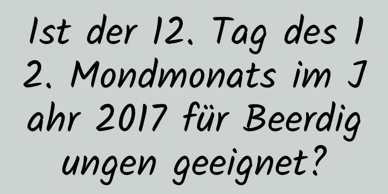 Ist der 12. Tag des 12. Mondmonats im Jahr 2017 für Beerdigungen geeignet?