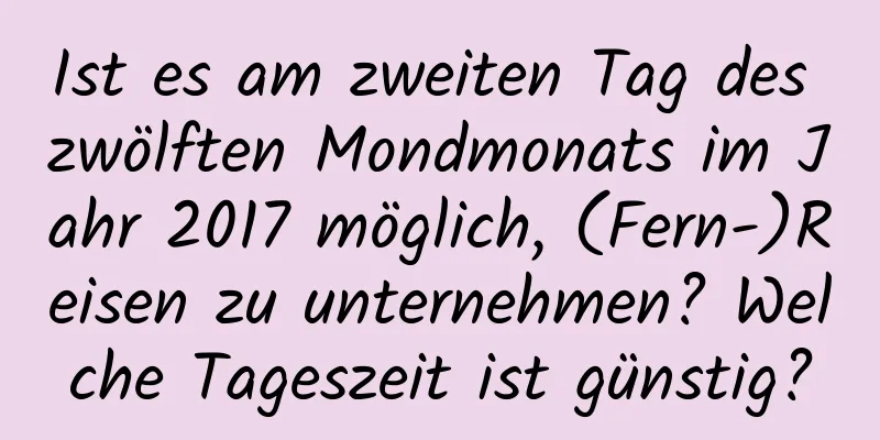 Ist es am zweiten Tag des zwölften Mondmonats im Jahr 2017 möglich, (Fern-)Reisen zu unternehmen? Welche Tageszeit ist günstig?