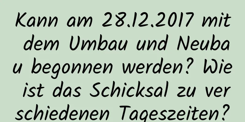 Kann am 28.12.2017 mit dem Umbau und Neubau begonnen werden? Wie ist das Schicksal zu verschiedenen Tageszeiten?