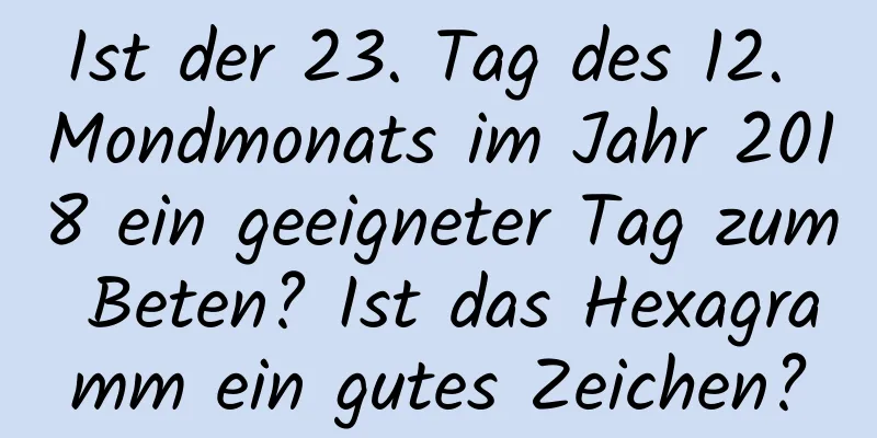 Ist der 23. Tag des 12. Mondmonats im Jahr 2018 ein geeigneter Tag zum Beten? Ist das Hexagramm ein gutes Zeichen?