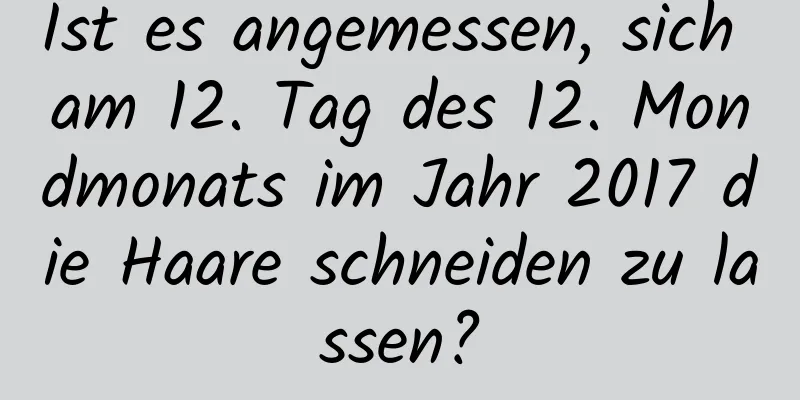 Ist es angemessen, sich am 12. Tag des 12. Mondmonats im Jahr 2017 die Haare schneiden zu lassen?