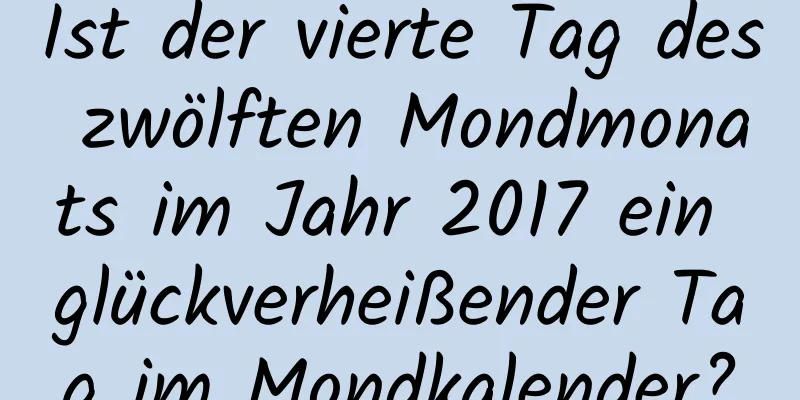 Ist der vierte Tag des zwölften Mondmonats im Jahr 2017 ein glückverheißender Tag im Mondkalender?