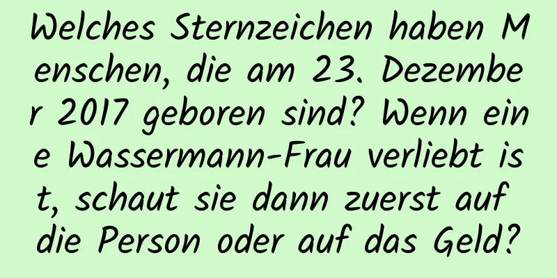 Welches Sternzeichen haben Menschen, die am 23. Dezember 2017 geboren sind? Wenn eine Wassermann-Frau verliebt ist, schaut sie dann zuerst auf die Person oder auf das Geld?