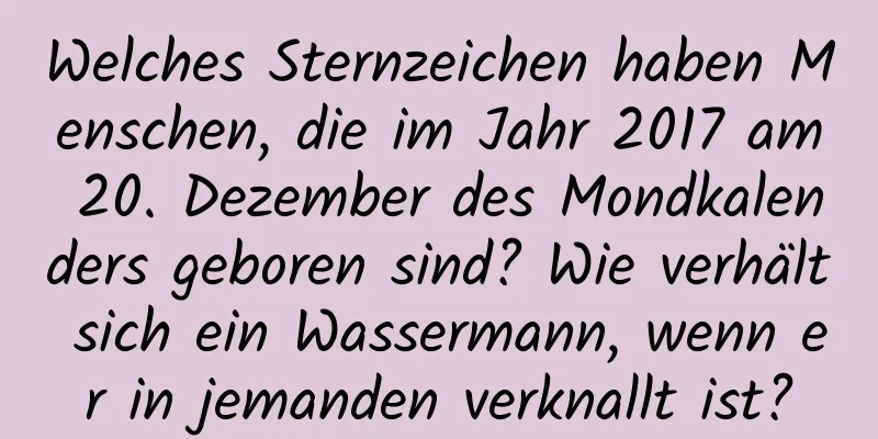 Welches Sternzeichen haben Menschen, die im Jahr 2017 am 20. Dezember des Mondkalenders geboren sind? Wie verhält sich ein Wassermann, wenn er in jemanden verknallt ist?