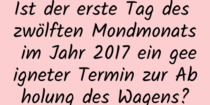 Ist der erste Tag des zwölften Mondmonats im Jahr 2017 ein geeigneter Termin zur Abholung des Wagens?