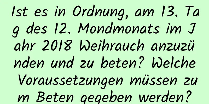 Ist es in Ordnung, am 13. Tag des 12. Mondmonats im Jahr 2018 Weihrauch anzuzünden und zu beten? Welche Voraussetzungen müssen zum Beten gegeben werden?