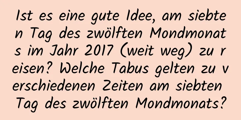 Ist es eine gute Idee, am siebten Tag des zwölften Mondmonats im Jahr 2017 (weit weg) zu reisen? Welche Tabus gelten zu verschiedenen Zeiten am siebten Tag des zwölften Mondmonats?