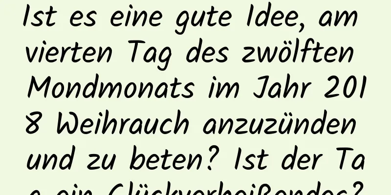 Ist es eine gute Idee, am vierten Tag des zwölften Mondmonats im Jahr 2018 Weihrauch anzuzünden und zu beten? Ist der Tag ein Glückverheißendes?