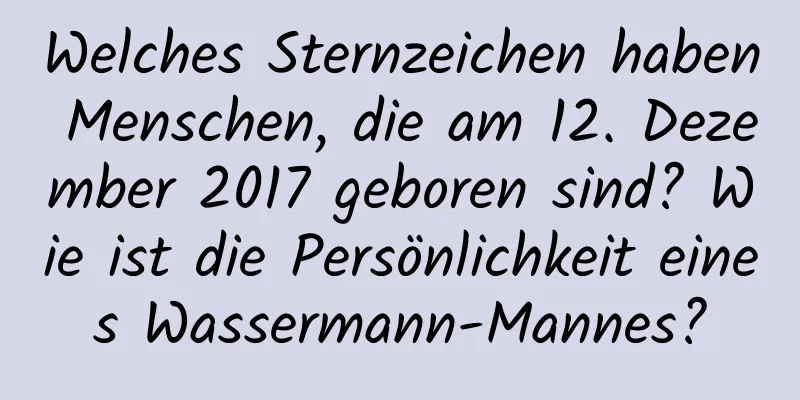 Welches Sternzeichen haben Menschen, die am 12. Dezember 2017 geboren sind? Wie ist die Persönlichkeit eines Wassermann-Mannes?