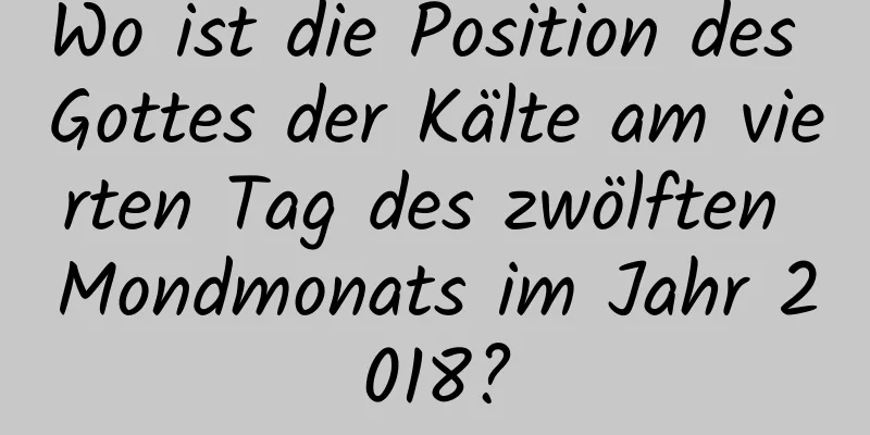 Wo ist die Position des Gottes der Kälte am vierten Tag des zwölften Mondmonats im Jahr 2018?