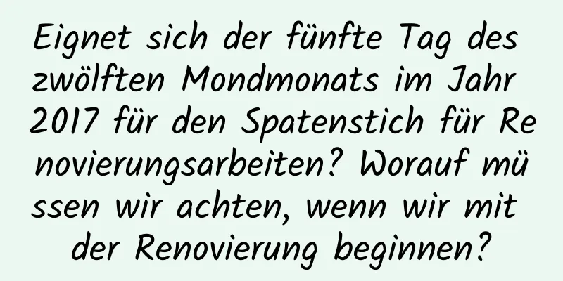 Eignet sich der fünfte Tag des zwölften Mondmonats im Jahr 2017 für den Spatenstich für Renovierungsarbeiten? Worauf müssen wir achten, wenn wir mit der Renovierung beginnen?