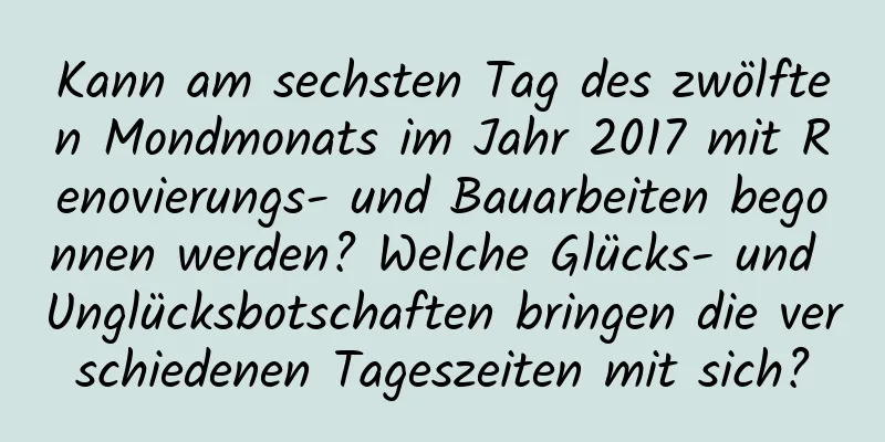 Kann am sechsten Tag des zwölften Mondmonats im Jahr 2017 mit Renovierungs- und Bauarbeiten begonnen werden? Welche Glücks- und Unglücksbotschaften bringen die verschiedenen Tageszeiten mit sich?