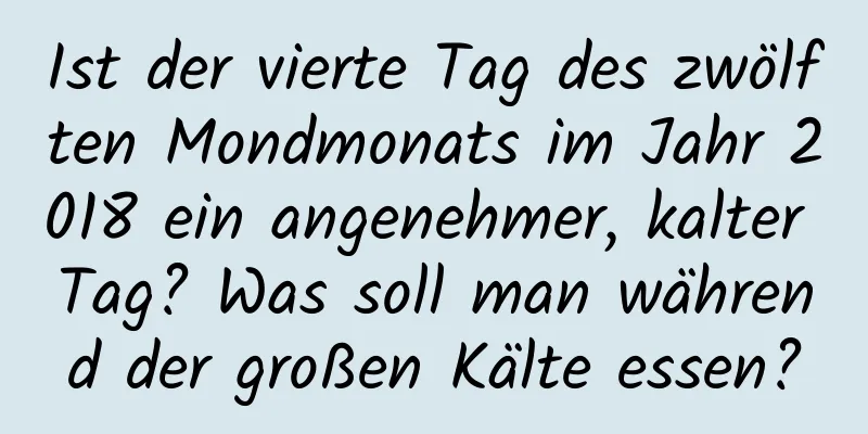 Ist der vierte Tag des zwölften Mondmonats im Jahr 2018 ein angenehmer, kalter Tag? Was soll man während der großen Kälte essen?