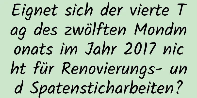 Eignet sich der vierte Tag des zwölften Mondmonats im Jahr 2017 nicht für Renovierungs- und Spatensticharbeiten?