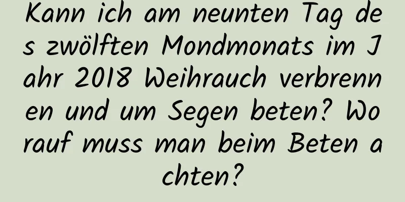 Kann ich am neunten Tag des zwölften Mondmonats im Jahr 2018 Weihrauch verbrennen und um Segen beten? Worauf muss man beim Beten achten?