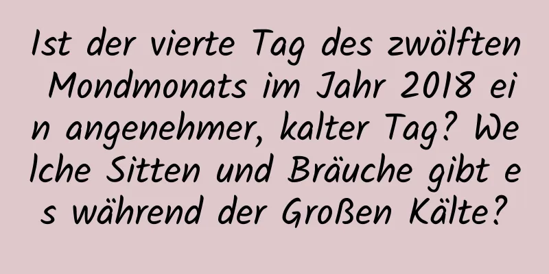 Ist der vierte Tag des zwölften Mondmonats im Jahr 2018 ein angenehmer, kalter Tag? Welche Sitten und Bräuche gibt es während der Großen Kälte?