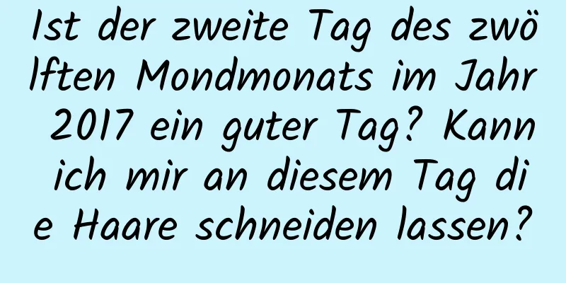 Ist der zweite Tag des zwölften Mondmonats im Jahr 2017 ein guter Tag? Kann ich mir an diesem Tag die Haare schneiden lassen?