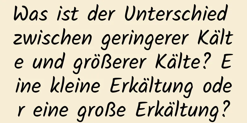 Was ist der Unterschied zwischen geringerer Kälte und größerer Kälte? Eine kleine Erkältung oder eine große Erkältung?