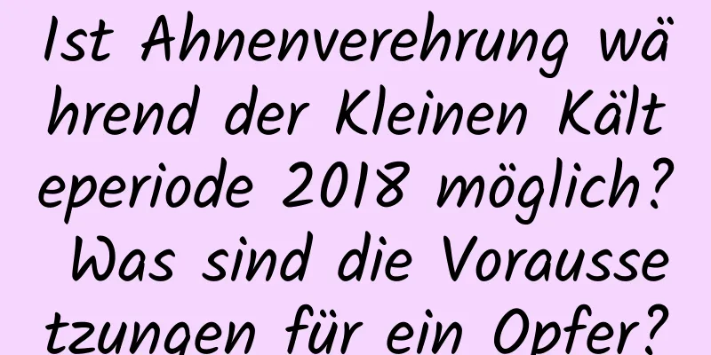 Ist Ahnenverehrung während der Kleinen Kälteperiode 2018 möglich? Was sind die Voraussetzungen für ein Opfer?