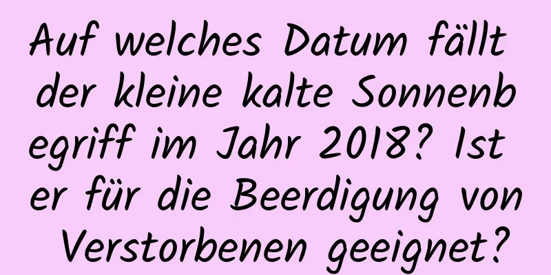 Auf welches Datum fällt der kleine kalte Sonnenbegriff im Jahr 2018? Ist er für die Beerdigung von Verstorbenen geeignet?