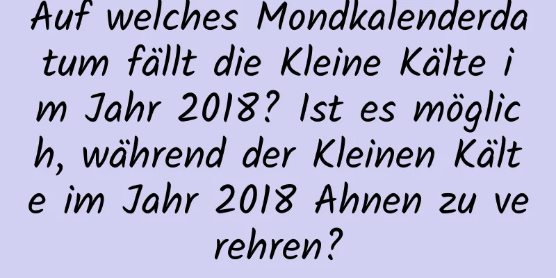 Auf welches Mondkalenderdatum fällt die Kleine Kälte im Jahr 2018? Ist es möglich, während der Kleinen Kälte im Jahr 2018 Ahnen zu verehren?