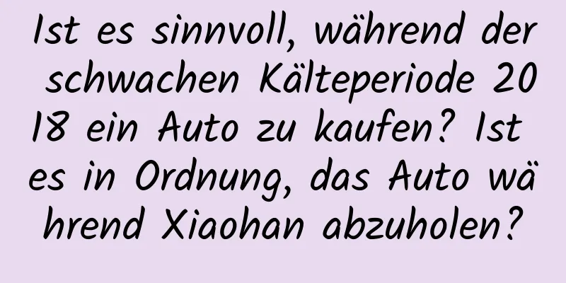 Ist es sinnvoll, während der schwachen Kälteperiode 2018 ein Auto zu kaufen? Ist es in Ordnung, das Auto während Xiaohan abzuholen?