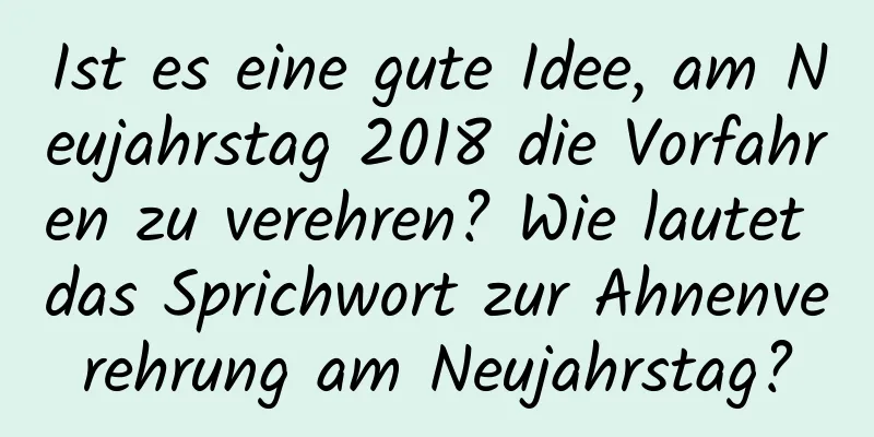 Ist es eine gute Idee, am Neujahrstag 2018 die Vorfahren zu verehren? Wie lautet das Sprichwort zur Ahnenverehrung am Neujahrstag?