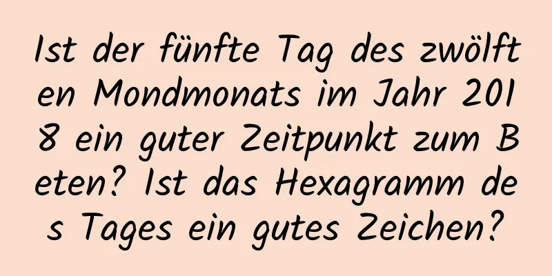 Ist der fünfte Tag des zwölften Mondmonats im Jahr 2018 ein guter Zeitpunkt zum Beten? Ist das Hexagramm des Tages ein gutes Zeichen?