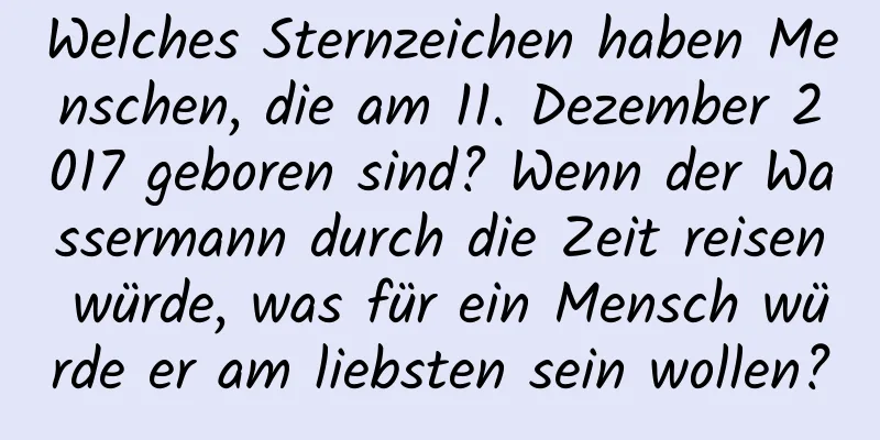 Welches Sternzeichen haben Menschen, die am 11. Dezember 2017 geboren sind? Wenn der Wassermann durch die Zeit reisen würde, was für ein Mensch würde er am liebsten sein wollen?