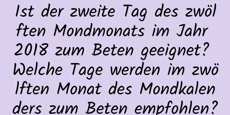 Ist der zweite Tag des zwölften Mondmonats im Jahr 2018 zum Beten geeignet? Welche Tage werden im zwölften Monat des Mondkalenders zum Beten empfohlen?