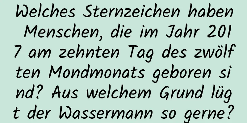 Welches Sternzeichen haben Menschen, die im Jahr 2017 am zehnten Tag des zwölften Mondmonats geboren sind? Aus welchem ​​Grund lügt der Wassermann so gerne?