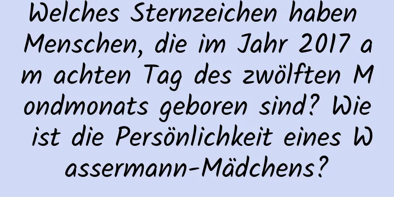 Welches Sternzeichen haben Menschen, die im Jahr 2017 am achten Tag des zwölften Mondmonats geboren sind? Wie ist die Persönlichkeit eines Wassermann-Mädchens?