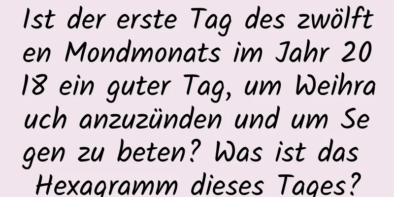 Ist der erste Tag des zwölften Mondmonats im Jahr 2018 ein guter Tag, um Weihrauch anzuzünden und um Segen zu beten? Was ist das Hexagramm dieses Tages?