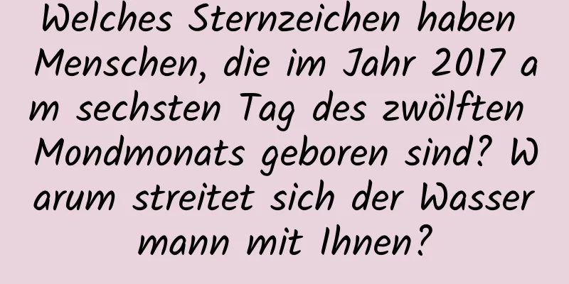 Welches Sternzeichen haben Menschen, die im Jahr 2017 am sechsten Tag des zwölften Mondmonats geboren sind? Warum streitet sich der Wassermann mit Ihnen?