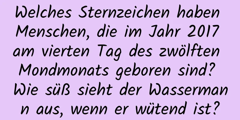 Welches Sternzeichen haben Menschen, die im Jahr 2017 am vierten Tag des zwölften Mondmonats geboren sind? Wie süß sieht der Wassermann aus, wenn er wütend ist?