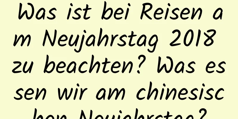 Was ist bei Reisen am Neujahrstag 2018 zu beachten? Was essen wir am chinesischen Neujahrstag?